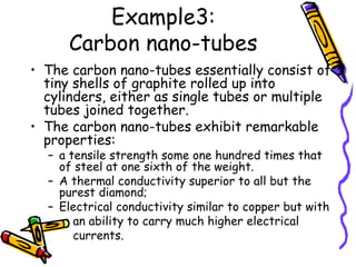 Example3:
Carbon nano-tubes
• The carbon nano-tubes essentially consist of
tiny shells of graphite rolled up into
cylinders, either as single tubes or multiple
tubes joined together.
• The carbon nano-tubes exhibit remarkable
properties:
– a tensile strength some one hundred times that
of steel at one sixth of the weight.
– A thermal conductivity superior to all but the
purest diamond;
– Electrical conductivity similar to copper but with
an ability to carry much higher electrical
currents.
 