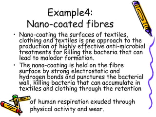 Example4:
Nano-coated fibres
• Nano-coating the surfaces of textiles,
clothing and textiles is one approach to the
production of highly effective anti-microbial
treatments for killing the bacteria that can
lead to malodor formation.
• The nano-coating is held on the fibre
surface by strong electrostatic and
hydrogen bonds and punctures the bacterial
wall, killing bacteria that can accumulate in
textiles and clothing through the retention
• of human respiration exuded through
• physical activity and wear.
 