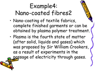Example4:
Nano-coated fibres2
• Nano-coating of textile fabrics,
complete finished garments or can be
obtained by plasma polymer treatment.
• Plasma is the fourth state of matter
(after solid, liquids and gases) which
was proposed by Sir William Crookers,
as a result of experiments in the
passage of electricity through gases.
 