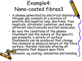 Example4:
Nano-coated fibres3
• A plasma generated by electrical discharge
through gas consists of a mixture of
positive and negative ions, electrons, free
readicals, ultraviolet radiation, and many
different electronically excited molecules.
• By vary the conditions of the plasma
treatment and the nature of the specific
gas presents, a variety of surface
treatments can be produced that change
the chemical or physical nature of the fibre
surface, thereby radically altering all
treatments that depend upon fibre
adhesion, eg coating, lamination and bonding.
 