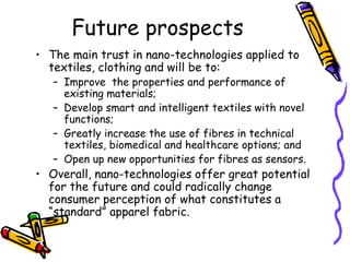 Future prospects
• The main trust in nano-technologies applied to
textiles, clothing and will be to:
– Improve the properties and performance of
existing materials;
– Develop smart and intelligent textiles with novel
functions;
– Greatly increase the use of fibres in technical
textiles, biomedical and healthcare options; and
– Open up new opportunities for fibres as sensors.
• Overall, nano-technologies offer great potential
for the future and could radically change
consumer perception of what constitutes a
“standard” apparel fabric.
 