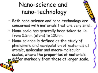 Nano-science and
nano-technology
• Both nano-science and nano-technology are
concerned with materials that are very small.
• Nano-scale has generally been taken to lie
from 0.2nm (atom) to 100nm.
• Nano-science is defined as the study of
phenomena and manipulation of materials at
atomic, molecular and macro-molecular
scales, where the properties of materials
differ markedly from those at larger scale.
 