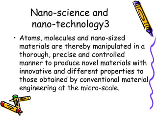 Nano-science and
nano-technology3
• Atoms, molecules and nano-sized
materials are thereby manipulated in a
thorough, precise and controlled
manner to produce novel materials with
innovative and different properties to
those obtained by conventional material
engineering at the micro-scale.
 