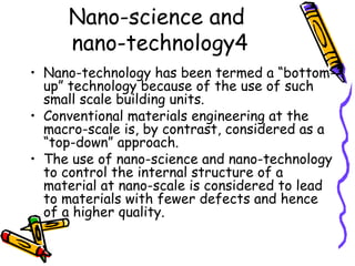 Nano-science and
nano-technology4
• Nano-technology has been termed a “bottom-
up” technology because of the use of such
small scale building units.
• Conventional materials engineering at the
macro-scale is, by contrast, considered as a
“top-down” approach.
• The use of nano-science and nano-technology
to control the internal structure of a
material at nano-scale is considered to lead
to materials with fewer defects and hence
of a higher quality.
 