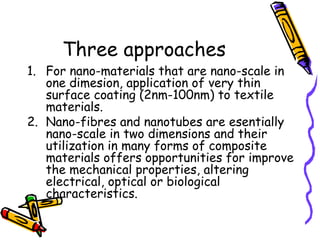 Three approaches
1. For nano-materials that are nano-scale in
one dimesion, application of very thin
surface coating (2nm-100nm) to textile
materials.
2. Nano-fibres and nanotubes are esentially
nano-scale in two dimensions and their
utilization in many forms of composite
materials offers opportunities for improve
the mechanical properties, altering
electrical, optical or biological
characteristics.
 