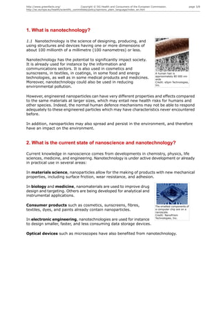 http://www.greenfacts.org/                 Copyright © DG Health and Consumers of the European Commission.                     page 3/8
http://ec.europa.eu/health/scientific_committees/policy/opinions_plain_language/index_en.htm




1. What is nanotechnology?

1.1 Nanotechnology is the science of designing, producing, and
using structures and devices having one or more dimensions of
about 100 millionth of a millimetre (100 nanometres) or less.

Nanotechnology has the potential to significantly impact society.
It is already used for instance by the information and
communications sectors. It is also used in cosmetics and
sunscreens, in textiles, in coatings, in some food and energy                                    A human hair is
                                                                                                 approximately 80 000 nm
technologies, as well as in some medical products and medicines.                                 wide
Moreover, nanotechnology could also be used in reducing                                          Credit: eSpin Technologies,
                                                                                                 Inc.
environmental pollution.

However, engineered nanoparticles can have very different properties and effects compared
to the same materials at larger sizes, which may entail new health risks for humans and
other species. Indeed, the normal human defence mechanisms may not be able to respond
adequately to these engineered particles which may have characteristics never encountered
before.

In addition, nanoparticles may also spread and persist in the environment, and therefore
have an impact on the environment.


2. What is the current state of nanoscience and nanotechnology?

Current knowledge in nanoscience comes from developments in chemistry, physics, life
sciences, medicine, and engineering. Nanotechnology is under active development or already
in practical use in several areas:

In materials science, nanoparticles allow for the making of products with new mechanical
properties, including surface friction, wear resistance, and adhesion.

In biology and medicine, nanomaterials are used to improve drug
design and targeting. Others are being developed for analytical and
instrumental applications.

Consumer products such as cosmetics, sunscreens, fibres,                                         The smallest components of
textiles, dyes, and paints already contain nanoparticles.                                        a computer chip are on a
                                                                                                 nanoscale.
                                                                                                 Credit: NanoPrism
                                                                                                 Technologies, Inc.
In electronic engineering, nanotechnologies are used for instance
to design smaller, faster, and less consuming data storage devices.

Optical devices such as microscopes have also benefited from nanotechnology.
 