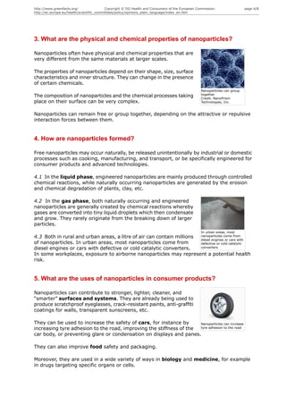 http://www.greenfacts.org/                 Copyright © DG Health and Consumers of the European Commission.                 page 4/8
http://ec.europa.eu/health/scientific_committees/policy/opinions_plain_language/index_en.htm




3. What are the physical and chemical properties of nanoparticles?

Nanoparticles often have physical and chemical properties that are
very different from the same materials at larger scales.

The properties of nanoparticles depend on their shape, size, surface
characteristics and inner structure. They can change in the presence
of certain chemicals.
                                                                                                 Nanoparticles can group
                                                                                                 together
The composition of nanoparticles and the chemical processes taking                               Credit: NanoPrism
place on their surface can be very complex.                                                      Technologies, Inc.


Nanoparticles can remain free or group together, depending on the attractive or repulsive
interaction forces between them.


4. How are nanoparticles formed?

Free nanoparticles may occur naturally, be released unintentionally by industrial or domestic
processes such as cooking, manufacturing, and transport, or be specifically engineered for
consumer products and advanced technologies.

4.1 In the liquid phase, engineered nanoparticles are mainly produced through controlled
chemical reactions, while naturally occurring nanoparticles are generated by the erosion
and chemical degradation of plants, clay, etc.

4.2 In the gas phase, both naturally occurring and engineered
nanoparticles are generally created by chemical reactions whereby
gases are converted into tiny liquid droplets which then condensate
and grow. They rarely originate from the breaking down of larger
particles.
                                                                                                 In urban areas, most
4.3 Both in rural and urban areas, a litre of air can contain millions nanoparticles come from
                                                                       diesel engines or cars with
of nanoparticles. In urban areas, most nanoparticles come from         defective or cold catalytic
diesel engines or cars with defective or cold catalytic converters.    converters

In some workplaces, exposure to airborne nanoparticles may represent a potential health
risk.


5. What are the uses of nanoparticles in consumer products?

Nanoparticles can contribute to stronger, lighter, cleaner, and
“smarter” surfaces and systems. They are already being used to
produce scratchproof eyeglasses, crack-resistant paints, anti-graffiti
coatings for walls, transparent sunscreens, etc.

They can be used to increase the safety of cars, for instance by     Nanoparticles can increase
increasing tyre adhesion to the road, improving the stiffness of the tyre adhesion to the road

car body, or preventing glare or condensation on displays and panes.

They can also improve food safety and packaging.

Moreover, they are used in a wide variety of ways in biology and medicine, for example
in drugs targeting specific organs or cells.
 
