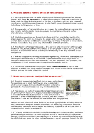 http://www.greenfacts.org/                 Copyright © DG Health and Consumers of the European Commission.   page 5/8
http://ec.europa.eu/health/scientific_committees/policy/opinions_plain_language/index_en.htm




6. What are potential harmful effects of nanoparticles?

6.1 Nanoparticles can have the same dimensions as some biological molecules and can
interact with these. In humans and in other living organisms, they may move inside the
body, reach the blood and organs such as the liver or the heart, and may also cross cell
membranes. Insoluble nanoparticles are a greater health concern because they can persist
in the body for long periods of time.

6.2 The parameters of nanoparticles that are relevant for health effects are nanoparticle
size (smaller particles can be more dangerous), chemical composition and surface
characteristics, and shape.

6.3 Inhaled nanoparticles can deposit in the lungs and then potentially move to other
organs such as the brain, the liver, and the spleen, and possibly the foetus in pregnant
women. Some materials could become toxic if they are inhaled in the form of nanoparticles.
Inhaled nanoparticles may cause lung inflammation and heart problems.

6.4 The objective of nanoparticles used as drug carriers is to deliver more of the drug to
the target cells, to reduce the harmful effects of the drug itself on other organs, or both.
However, it is sometimes difficult to distinguish the toxicity of the drug from that of the
nanoparticle.

6.5 With the exception of airborne particles reaching the lungs, information on the behaviour
of nanoparticles in the body is still minimal. Assessment of the health implications of
nanoparticles should take into account the fact that age, respiratory tract problems, and
the presence of other pollutants can modify some of the health effects.

6.6 Information on the effects of nanoparticles on the environment is very scarce.
However, it is likely that many conclusions drawn from human studies can be extrapolated
to other species, but more research is needed.


7. How can exposure to nanoparticles be measured?

7.1 Detecting nanoparticles is difficult, both in gases and in liquids.
Nanoparticles are so small that they can only be detected by
electron microscopes. Instruments able to detect and analyse
particles of a few nanometres were only developed recently.

7.2 Most people are routinely exposed to nanoparticles in ambient
                                                                        A scientist operating an
air, primarily from diesel fumes. Exposure to airborne nanoparticles    electron microscope
is low in terms of mass but significant in terms of numbers of          Credit: Thames-Rawlins
                                                                        Polymer Research
particles. It is the number of particles, their size, and their surface
characteristics that are determinant for interactions with living systems.

There is no clear opinion on which measures are most appropriate for assessing exposure.
Also, there are no adequate portable instruments for measuring nanoparticle exposure.
New sampling techniques and strategies for assessing exposure at the workplace and in
the environment should be elaborated.

7.3 Currently, inhalation is the main route of human exposure to nanoparticles, and motor
vehicle emissions constitute the most significant source of nanoparticles in urban areas.
Exposure to airborne nanoparticles may also occur at some workplaces but data is scarce.
Very little is known about the other routes of exposure, namely exposure through the skin
 