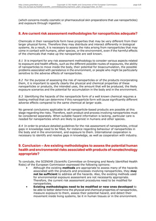 http://www.greenfacts.org/                 Copyright © DG Health and Consumers of the European Commission.   page 6/8
http://ec.europa.eu/health/scientific_committees/policy/opinions_plain_language/index_en.htm




(which concerns mostly cosmetic or pharmaceutical skin preparations that use nanoparticles)
and exposure through ingestion.


8. Are current risk assessment methodologies for nanoparticles adequate?

Chemicals in their nanoparticle form have properties that may be very different from their
larger physical forms. Therefore they may distribute and interact differently in biological
systems. As a result, it is necessary to assess the risks arising from nanoparticles that may
come in contact with humans, other species, or the environment, even if the harmful effects
of the chemicals that make up the nanoparticle are well known.

8.1 It is important for any risk assessment methodology to consider various aspects related
to exposure and health effects, such as the different possible routes of exposures, the ability
of nanoparticles to move inside the body, their potential for bioaccumulation, the possible
problems associated with persistence in the environment, or people who might be particularly
sensitive to the adverse effects of nanoparticles.

8.2 For the purpose of assessing the risk of nanoparticles or of the products incorporating
them, it is important to specify clearly the physical and chemical properties of these
nanoparticles or products, the intended uses, the amount that will be produced, the likely
exposure scenarios and the potential for accumulation in the body and in the environment.

8.3 Identifying the hazards of the nanoparticle form of a well known chemical requires a
testing method that can determine if this nanoparticle form will cause significantly different
adverse effects compared to the same chemical at larger scale.

No general conclusions applicable to all nanoparticle-based products are possible at this
stage regarding the risks. Therefore, each product and process involving nanoparticles must
be considered separately. When suitable hazard information is lacking, particular care is
needed for nanoparticles which are likely to persist in humans and other species.

8.4 In order to produce detailed guidelines for the risk assessment of nanoparticles, critical
gaps in knowledge need to be filled, for instance regarding behaviour of nanoparticles in
the body and in the environment, and exposure to them. International cooperation is
necessary to identify and resolve gaps in knowledge, as well as cooperation with industry.


9. Conclusion – Are existing methodologies to assess the potential human
health and environmental risks associated with products of nanotechnology
appropriate?

To conclude, the SCENIHR (Scientific Committee on Emerging and Newly Identified Health
Risks) of the European Commission expressed the following opinions:
      •     Although the existing methods are appropriate to assess many of the hazards
            associated with the products and processes involving nanoparticles, they may
            not be sufficient to address all the hazards. Also, the existing methods used
            for environmental exposure assessment are not necessarily appropriate.
            Therefore, the current risk assessment procedures need to be modified for
            nanoparticles.
      •     Existing methodologies need to be modified or new ones developed to
            be able to better determine the physical and chemical properties of nanoparticles,
            measure exposure to them, assess their potential hazard, and detect their
            movement inside living systems, be it in human tissues or in the environment.
 