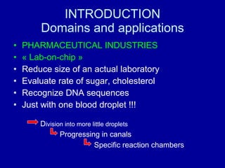 INTRODUCTION Domains and applications PHARMACEUTICAL INDUSTRIES « Lab-on-chip » Reduce size of an actual laboratory Evaluate rate of sugar, cholesterol Recognize DNA sequences Just with one blood droplet !!! D ivision into more little droplets Progressing in canals Specific reaction chambers 