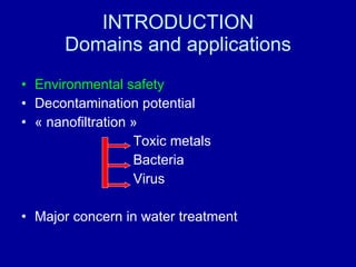 INTRODUCTION Domains and applications Environmental safety Decontamination potential « nanofiltration » Toxic metals Bacteria Virus Major concern in water treatment 