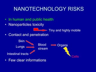 NANOTECHNOLOGY RISKS In human and public health  Nanoparticles toxicity Contact and penetration Few clear informations Tiny and highly mobile Lungs Skin Blood stream Organs Cells Intestinal tracts 