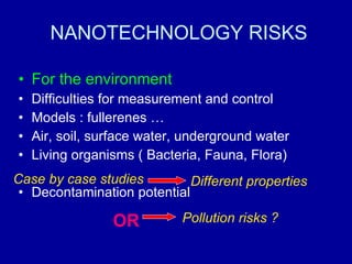 NANOTECHNOLOGY RISKS For the environment Difficulties for measurement and control Models : fullerenes … Air, soil, surface water, underground water Living organisms ( Bacteria, Fauna, Flora) Decontamination potential Pollution risks ? OR Case by case studies Different properties 