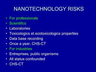 NANOTECHNOLOGY RISKS For professionals Scientifics Laboratories Toxicologics et ecotoxicologics properties Data base recording Once a year, CHS-CT For industries Entreprises, public organisms All status confounded CHS-CT 