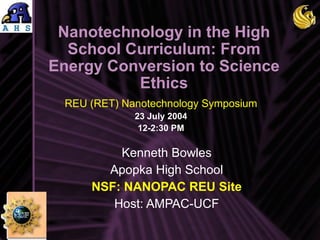 Nanotechnology in the High School Curriculum: From Energy Conversion to Science Ethics Kenneth Bowles Apopka High School NSF: NANOPAC REU Site Host: AMPAC-UCF REU (RET) Nanotechnology Symposium 23 July 2004 12-2:30 PM 