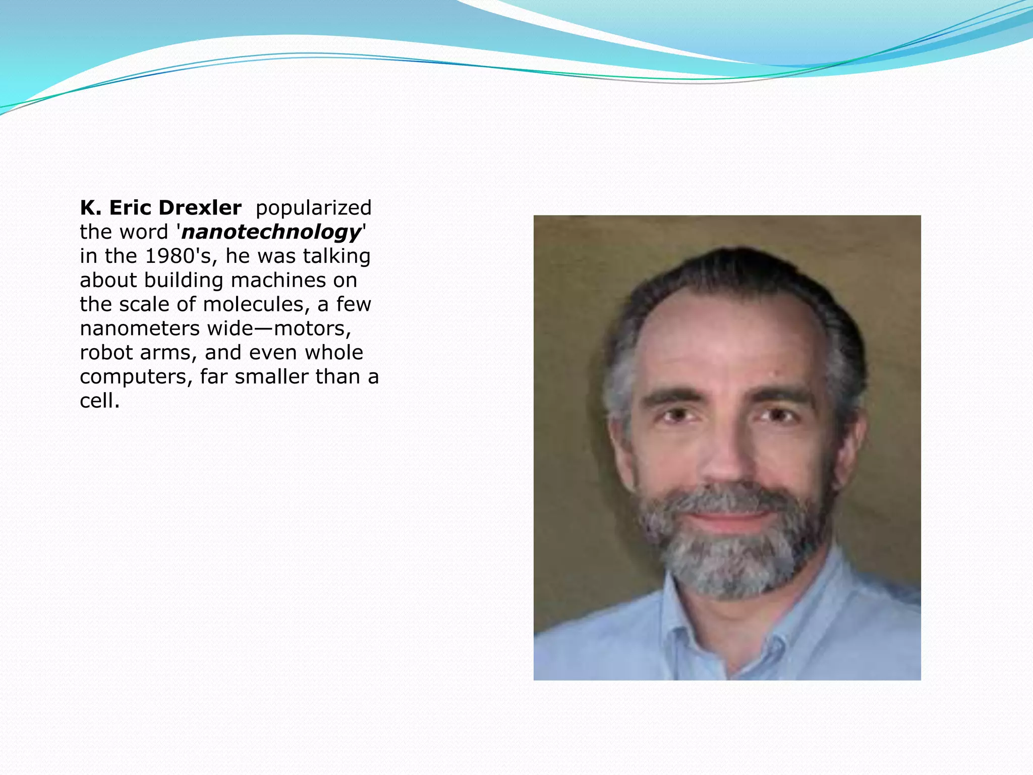 K. Eric Drexler  popularized  the word 'nanotechnology' in the 1980's, he was talking about building machines on the scale of molecules, a few nanometers wide—motors, robot arms, and even whole computers, far smaller than a cell. 