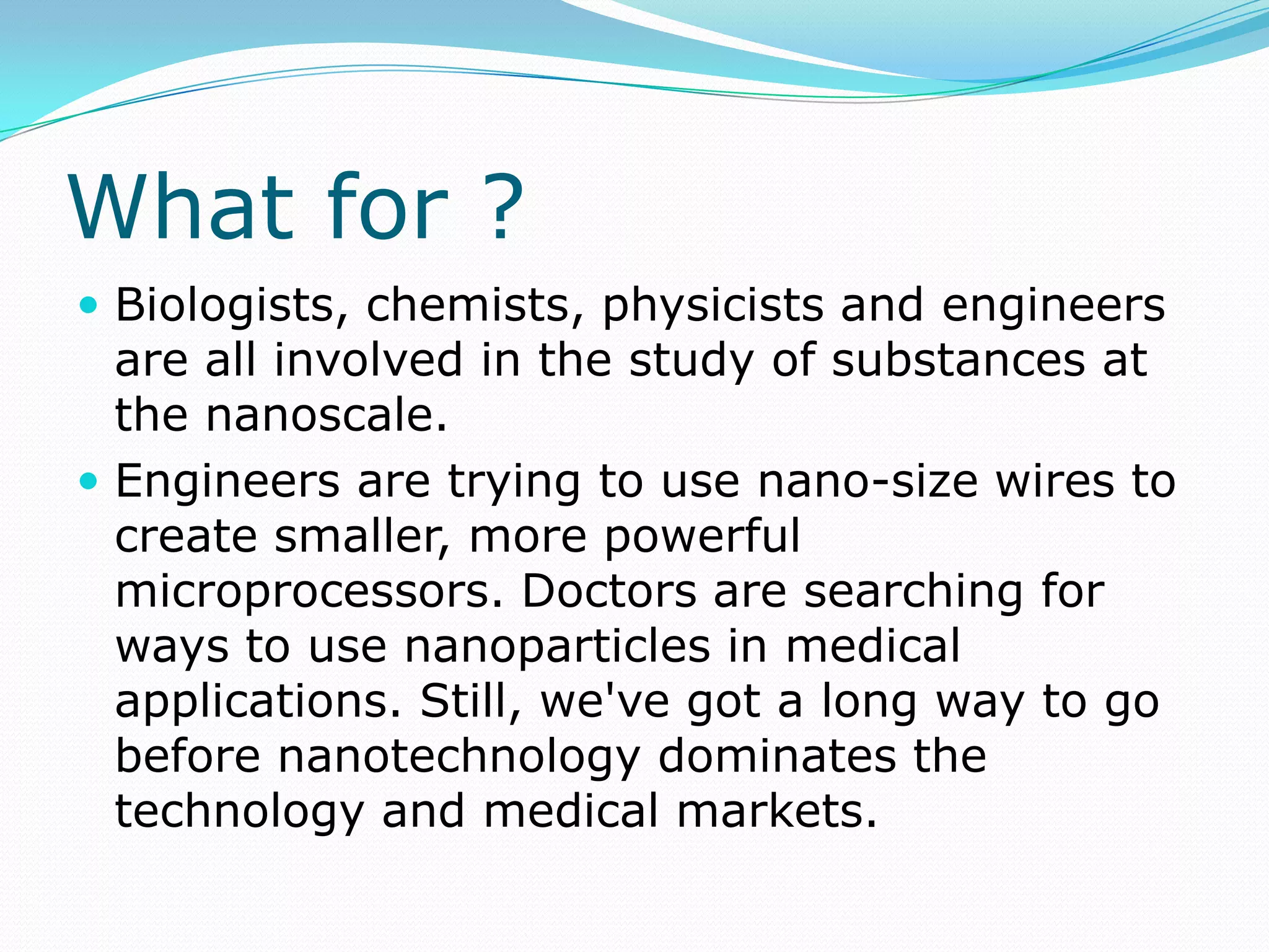 What for ?Biologists, chemists, physicists and engineers are all involved in the study of substances at the nanoscale.Engineers are trying to use nano-size wires to create smaller, more powerful microprocessors. Doctors are searching for ways to use nanoparticles in medical applications. Still, we've got a long way to go before nanotechnology dominates the technology and medical markets.