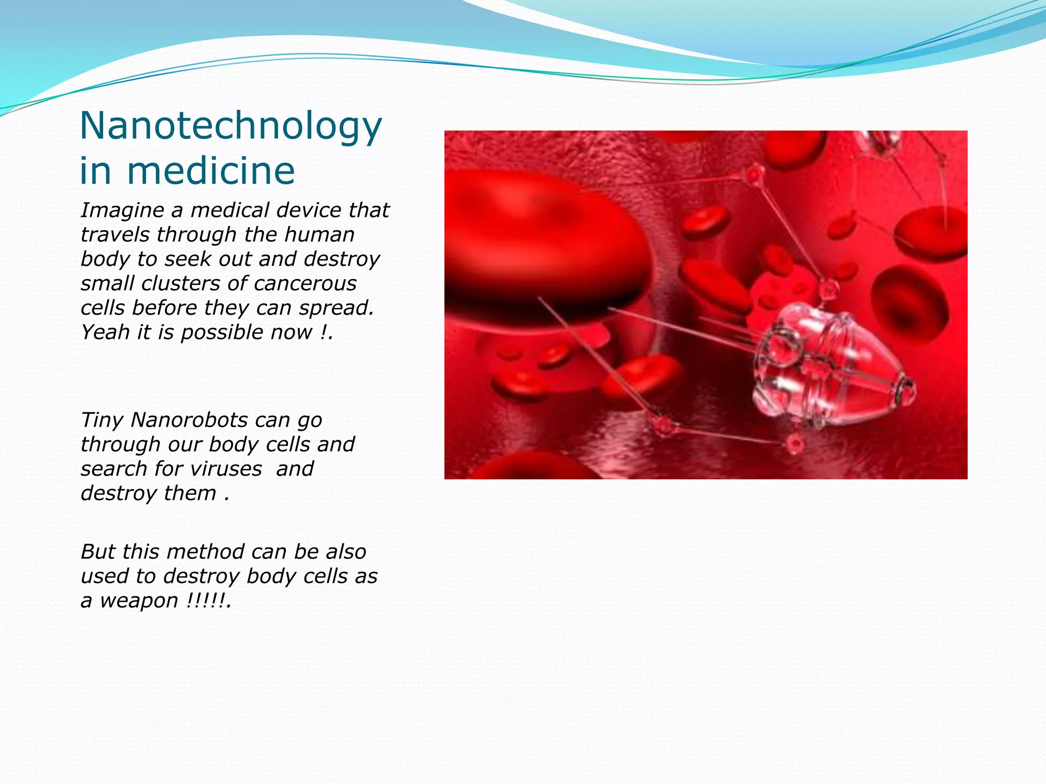 Nanotechnology in medicineImagine a medical device that travels through the human body to seek out and destroy small clusters of cancerous cells before they can spread. Yeah it is possible now !.Tiny Nanorobots can go through our body cells and search for viruses  and destroy them .But this method can be also used to destroy body cells as a weapon !!!!!. 