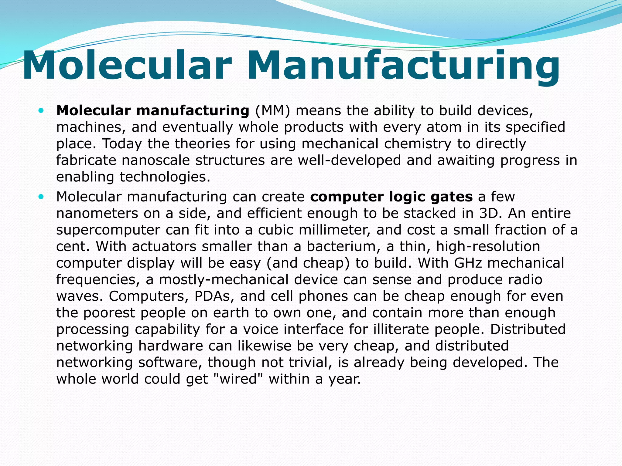 Molecular Manufacturing Molecular manufacturing (MM) means the ability to build devices, machines, and eventually whole products with every atom in its specified place. Today the theories for using mechanical chemistry to directly fabricate nanoscale structures are well-developed and awaiting progress in enabling technologies. Molecular manufacturing can create computer logic gates a few nanometers on a side, and efficient enough to be stacked in 3D. An entire supercomputer can fit into a cubic millimeter, and cost a small fraction of a cent. With actuators smaller than a bacterium, a thin, high-resolution computer display will be easy (and cheap) to build. With GHz mechanical frequencies, a mostly-mechanical device can sense and produce radio waves. Computers, PDAs, and cell phones can be cheap enough for even the poorest people on earth to own one, and contain more than enough processing capability for a voice interface for illiterate people. Distributed networking hardware can likewise be very cheap, and distributed networking software, though not trivial, is already being developed. The whole world could get "wired" within a year.