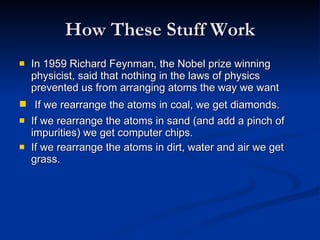 How These Stuff Work In 1959 Richard Feynman, the Nobel prize winning physicist, said that nothing in the laws of physics prevented us from arranging atoms the way we want    If we rearrange the atoms in coal, we get diamonds.  If we rearrange the atoms in sand (and add a pinch of impurities) we get computer chips.  If we rearrange the atoms in dirt, water and air we get grass.  