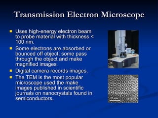 Transmission Electron Microscope Uses high-energy electron beam to probe material with thickness < 100 nm. Some electrons are absorbed or bounced off object; some pass through the object and make magnified images Digital camera records images. The TEM is the most popular microscope used the make images published in scientific journals on nanocrystals found in semiconductors. 