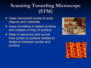 Scanning Tunneling Microscope (STM) Uses nanosized probe to scan objects and materials Uses tunneling to detect surface and creates a map of surface Rate of electrons that tunnel from probe to surface related to distance between probe and surface 