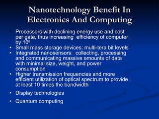 Nanotechnology Benefit In Electronics And Computing • Processors with declining energy use and cost per gate, thus increasing  efficiency of computer by 10 6 Small mass storage devices: multi-tera bit levels Integrated nanosensors:  collecting, processing and communicating massive amounts of data with minimal size, weight, and power consumption Higher transmission frequencies and more efficient utilization of optical spectrum to provide at least 10 times the bandwidth • Display technologies • Quantum computing 