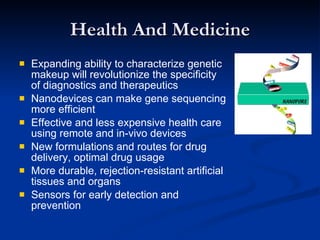Health And Medicine Expanding ability to characterize genetic makeup will revolutionize the specificity of diagnostics and therapeutics Nanodevices can make gene sequencing more efficient Effective and less expensive health care using remote and in-vivo devices New formulations and routes for drug delivery, optimal drug usage More durable, rejection-resistant artificial tissues and organs Sensors for early detection and prevention 