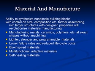 Material And Manufacture Ability to synthesize nanoscale building blocks with control on size, composition etc. further assembling into larger structures with designed properties will revolutionize materials manufacturing Manufacturing metals, ceramics, polymers, etc. at exact shapes without machining Lighter, stronger and programmable  materials Lower failure rates and reduced life-cycle costs Bio-inspired materials Multifunctional, adaptive materials Self-healing materials 