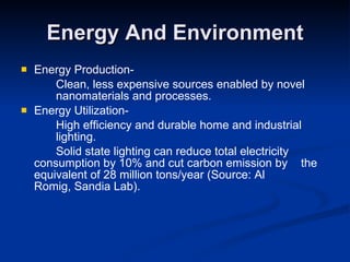 Energy And Environment Energy Production- Clean, less expensive sources enabled by novel  nanomaterials and processes. Energy Utilization- High efficiency and durable home and industrial  lighting. Solid state lighting can reduce total electricity  consumption by 10% and cut carbon emission by  the equivalent of 28 million tons/year (Source: Al  Romig, Sandia Lab). 
