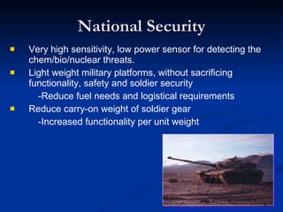 National Security Very high sensitivity, low power sensor for detecting the chem/bio/nuclear threats. Light weight military platforms, without sacrificing functionality, safety and soldier security -Reduce fuel needs and logistical requirements Reduce carry-on weight of soldier gear -Increased functionality per unit weight 