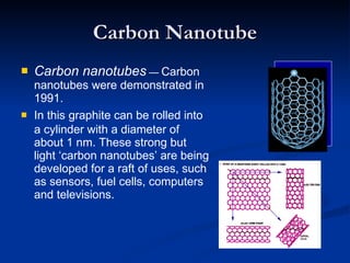 Carbon Nanotube Carbon nanotubes   —  Carbon nanotubes were demonstrated in 1991. In this   graphite can be rolled into a cylinder with a diameter of about 1 nm. These strong but light ‘carbon nanotubes’ are being developed for a raft of uses, such as sensors, fuel cells, computers and televisions. 