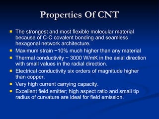 Properties Of CNT The strongest and most flexible molecular material because of C-C covalent bonding and seamless hexagonal network architecture. Maximum strain ~10% much higher than any material Thermal conductivity ~ 3000 W/mK in the axial direction with small values in the radial direction. Electrical conductivity six orders of magnitude higher than copper. Very high current carrying capacity. Excellent field emitter; high aspect ratio and small tip radius of curvature are ideal for field emission. 