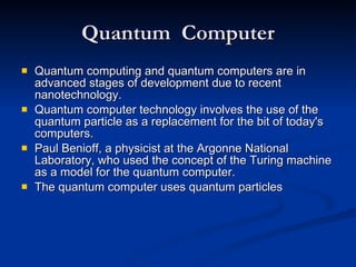 Quantum  Computer Quantum computing and quantum computers are in advanced stages of development due to recent nanotechnology. Quantum computer technology involves the use of the quantum particle as a replacement for the bit of today's computers. Paul Benioff, a physicist at the Argonne National Laboratory, who used the concept of the Turing machine as a model for the quantum computer. The quantum computer uses quantum particles  