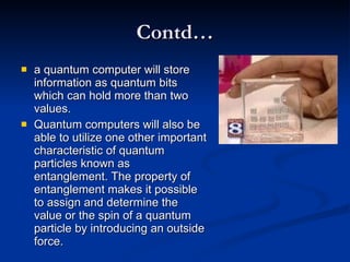 Contd… a quantum computer will store information as quantum bits which can hold more than two values.  Quantum computers will also be able to utilize one other important characteristic of quantum particles known as entanglement. The property of entanglement makes it possible to assign and determine the value or the spin of a quantum particle by introducing an outside force.  