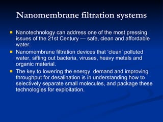 Nanomembrane filtration systems Nanotechnology can address one of the most pressing issues of the 21st Century  —  safe, clean and affordable water. Nanomembrane filtration devices that ‘clean’ polluted water, sifting out bacteria, viruses, heavy metals and organic material. The key to lowering the energy  demand and improving throughput for desalination is in understanding how to selectively separate small molecules, and package these technologies for exploitation. 
