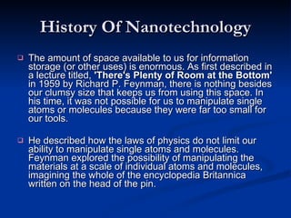 History Of Nanotechnology The amount of space available to us for information storage (or other uses) is enormous. As first described in a lecture titled,  'There's Plenty of Room at the Bottom'  in 1959 by Richard P. Feynman, there is nothing besides our clumsy size that keeps us from using this space. In his time, it was not possible for us to manipulate single atoms or molecules because they were far too small for our tools.  He described how the laws of physics do not limit our ability to manipulate single atoms and molecules. Feynman explored the possibility of manipulating the materials at a scale of individual atoms and molecules, imagining the whole of the encyclopedia Britannica written on the head of the pin.  