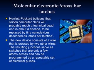Molecular electronic ‘cross bar latches Hewlett-Packard believes that silicon computer chips will probably reach a technical dead end in about a decade, to be replaced by tiny nanodevices described as ‘cross bar latches’. The new device consists of a wire that is crossed by two other wires. The resulting junctions serve as switches that are only a few atoms across and can be programmed by a repeatable set of electrical pulses. 