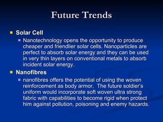 Future Trends Solar Cell Nanotechnology opens the opportunity to produce cheaper and friendlier solar cells. Nanoparticles are perfect to absorb solar energy and they can be used in very thin layers on conventional metals to absorb incident solar energy. Nanofibres nanofibres offers the potential of using the woven reinforcement as body armor.  The future soldier’s uniform would incorporate soft woven ultra strong fabric with capabilities to become rigid when protect him against pollution, poisoning and enemy hazards.  