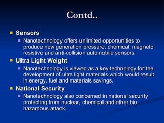Contd.. Sensors Nanotechnology offers unlimited opportunities to produce new generation pressure, chemical, magneto resistive and anti-collision automobile sensors.  Ultra Light Weight Nanotechnology is viewed as a key technology for the development of ultra light materials which would result in energy, fuel and materials savings. National Security  Nanotechnology also concerned in national security protecting from nuclear, chemical and other bio hazardous attack. 
