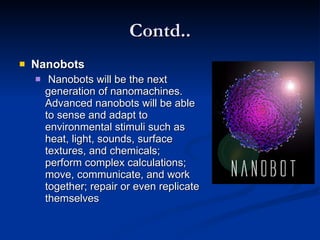 Contd.. Nanobots   Nanobots will be the next generation of nanomachines. Advanced nanobots will be able to sense and adapt to environmental stimuli such as heat, light, sounds, surface textures, and chemicals; perform complex calculations; move, communicate, and work together; repair or even replicate themselves  