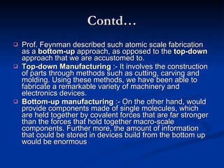 Contd… Prof. Feynman described such atomic scale fabrication as a  bottom-up  approach, as opposed to the  top-down  approach that we are accustomed to. Top-down Manufacturing  :- It involves the construction of parts through methods such as cutting, carving and molding. Using these methods, we have been able to fabricate a remarkable variety of machinery and electronics devices.  Bottom-up manufacturing  :- On the other hand, would provide components made of single molecules, which are held together by covalent forces that are far stronger than the forces that hold together macro-scale components. Further more, the amount of information that could be stored in devices build from the bottom up would be enormous  
