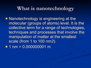 What is nanotechnology Nanotechnology is engineering at the molecular (groups of atoms) level. It is the collective term for a range of technologies, techniques and processes that involve the manipulation of matter at the smallest scale (from 1 to 100 nm 2 ). 1 nm = 0.000000001 m 