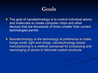 Goals The goal of nanotechnology is to control individual atoms and molecules to create computer chips and other devices that are thousands of times smaller than current technologies permit. Nanotechnology is the technology of preference to make things small, light and cheap, nanotechnology based manufacturing is a method conceived for processing and rearranging of atoms to fabricate custom products 