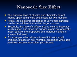 Nanoscale Size Effect The classical laws of physics and chemistry do not readily apply at this very small scale for two reasons. Firstly, the electronic properties of very small particles can be very different from their larger cousins. Secondly, the ratio of surface area to volume becomes much higher, and since the surface atoms are generally most reactive, the properties of a material change in unexpected ways.  For example, when silver is turned into very small particles, it takes on anti-microbial properties while gold particles become any colour you choose. 