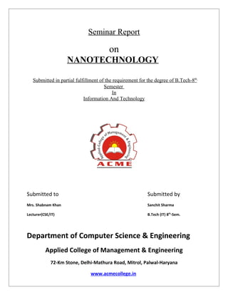Seminar Report

                                        on
                    NANOTECHNOLOGY

   Submitted in partial fulfillment of the requirement for the degree of B.Tech-8th
                                      Semester
                                          In
                            Information And Technology




Submitted to                                              Submitted by
Mrs. Shabnam Khan                                         Sanchit Sharma

Lecturer(CSE/IT)                                          B.Tech (IT) 8th-Sem.




Department of Computer Science & Engineering
          Applied College of Management & Engineering
             72-Km Stone, Delhi-Mathura Road, Mitrol, Palwal-Haryana

                               www.acmecollege.in
 