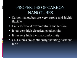 PROPERTIES OF CARBON
            NANOTUBES
 Carbon nanotubes are very strong and highly
    flexible
   Cnt’s withstand extreme strain and tension
   It has very high electrical conductivity
   It has very high thermal conductivity
   CNT atoms are continously vibrating back and
    forth
 