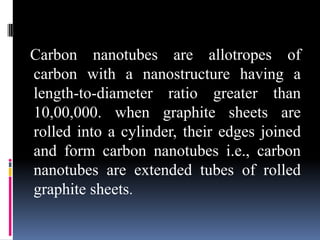 Carbon nanotubes are allotropes of
carbon with a nanostructure having a
length-to-diameter ratio greater than
10,00,000. when graphite sheets are
rolled into a cylinder, their edges joined
and form carbon nanotubes i.e., carbon
nanotubes are extended tubes of rolled
graphite sheets.
 