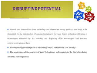 Growth and demand for clean technology and alternative energy products are likely to be

stimulated by the introduction of nanotechnologies in the near future, enhancing efficacies of

technologies embraced by the industry, and displacing older technologies and business

enterprises relying on them.

   Nanotechnologies are expected to have a large impact on the health care industry

   The applications of Convergence of Nano Technologies and products in the filed of medicine,

dentistry and diagnostics.
 