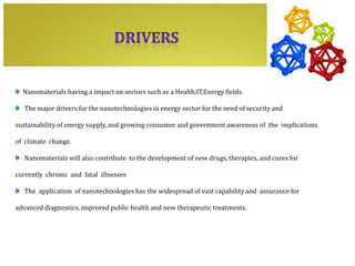 Nanomaterials having a impact on sectors such as a Health,IT,Energy fields.

   The major drivers for the nanotechnologies in energy sector for the need of security and

sustainability of energy supply, and growing consumer and government awareness of the implications

of climate change.

   Nanomaterials will also contribute to the development of new drugs, therapies, and cures for

currently chronic and fatal illnesses

   The application of nanotechnologies has the widespread of vast capability and assurance for

advanced diagnostics, improved public health and new therapeutic treatments.
 